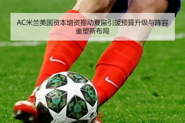 AC米兰美国资本增资推动夏窗引援预算升级与阵容重塑新布局