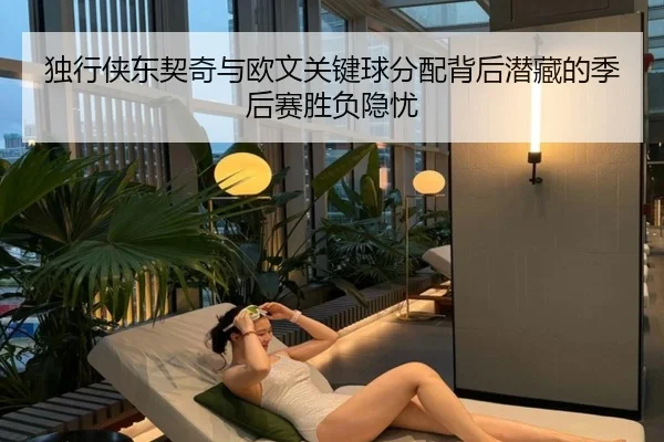 独行侠东契奇与欧文关键球分配背后潜藏的季后赛胜负隐忧