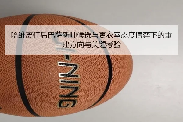 哈维离任后巴萨新帅候选与更衣室态度博弈下的重建方向与关键考验