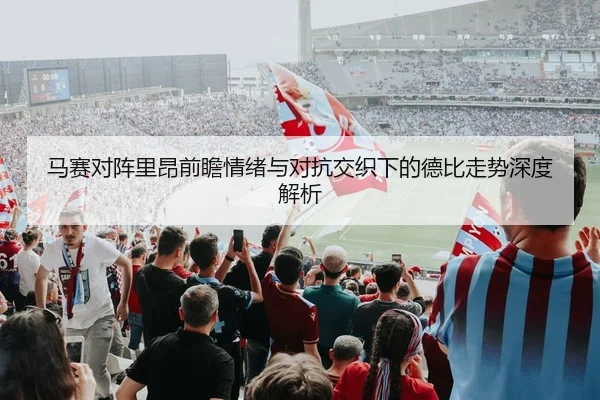 马赛对阵里昂前瞻情绪与对抗交织下的德比走势深度解析