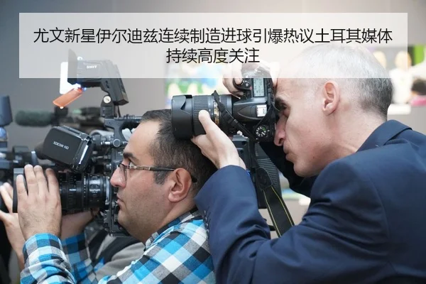 尤文新星伊尔迪兹连续制造进球引爆热议土耳其媒体持续高度关注