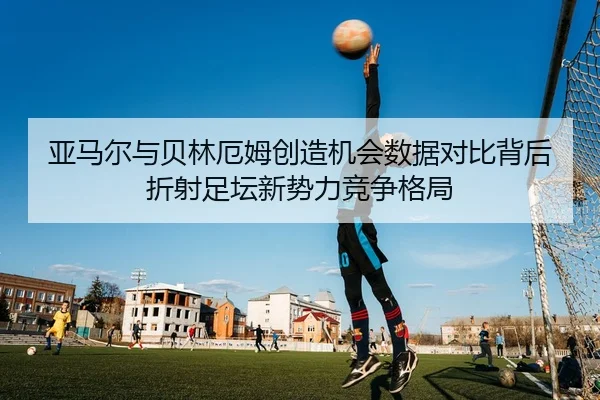 亚马尔与贝林厄姆创造机会数据对比背后折射足坛新势力竞争格局